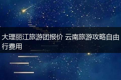 大理丽江旅游团报价 云南旅游攻略自由行费用