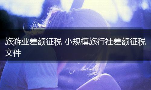 旅游业差额征税 小规模旅行社差额征税文件