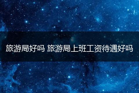 旅游局好吗 旅游局上班工资待遇好吗
