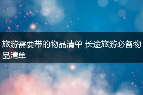 旅游需要带的物品清单 长途旅游必备物品清单