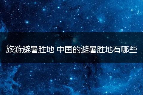 旅游避暑胜地 中国的避暑胜地有哪些