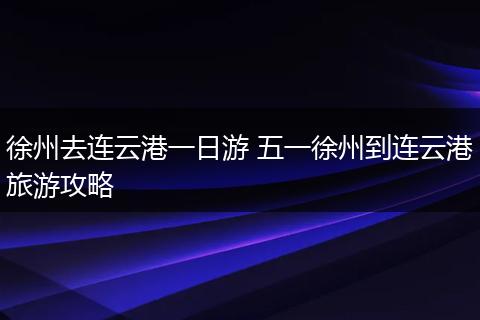 徐州去连云港一日游 五一徐州到连云港旅游攻略