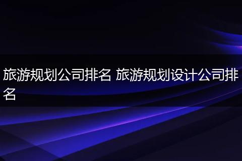 旅游规划公司排名 旅游规划设计公司排名