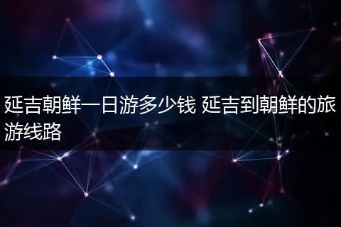 延吉朝鲜一日游多少钱 延吉到朝鲜的旅游线路