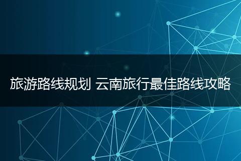 旅游路线规划 云南旅行最佳路线攻略