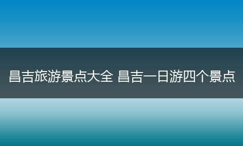 昌吉旅游景点大全 昌吉一日游四个景点