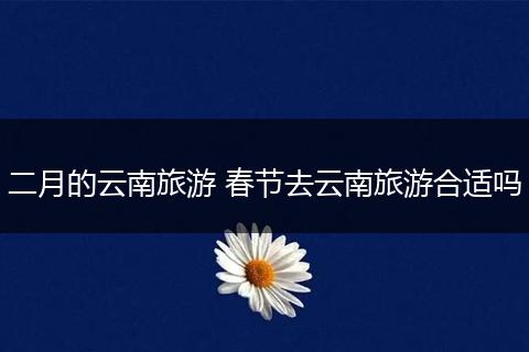 二月的云南旅游 春节去云南旅游合适吗