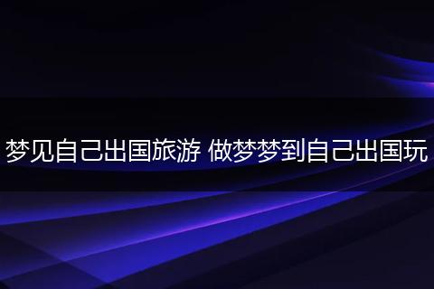 梦见自己出国旅游 做梦梦到自己出国玩