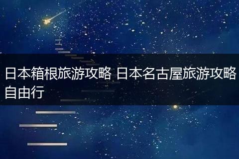 日本箱根旅游攻略 日本名古屋旅游攻略自由行