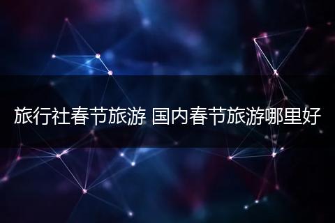 旅行社春节旅游 国内春节旅游哪里好