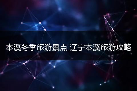 本溪冬季旅游景点 辽宁本溪旅游攻略