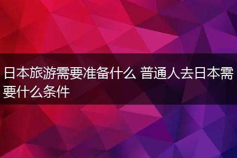 日本旅游需要准备什么 普通人去日本需要什么条件