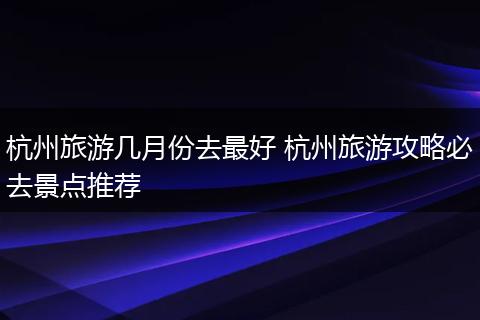 杭州旅游几月份去最好 杭州旅游攻略必去景点推荐