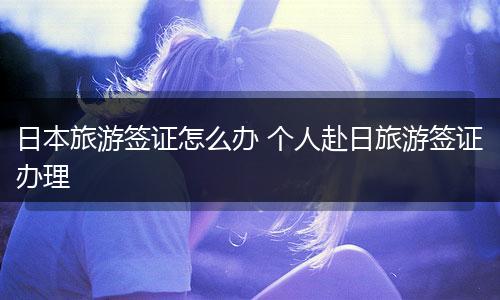 日本旅游签证怎么办 个人赴日旅游签证办理