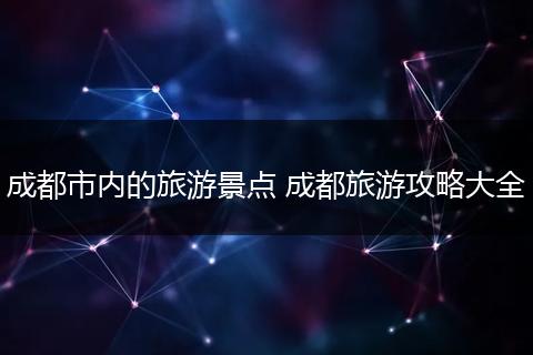 成都市内的旅游景点 成都旅游攻略大全