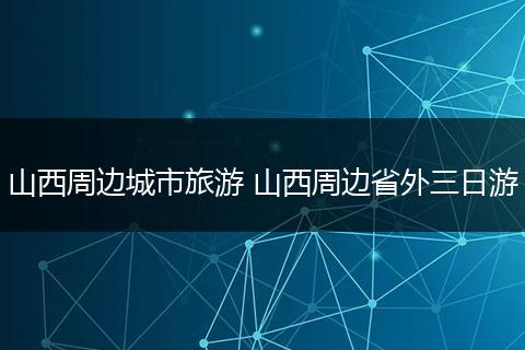 山西周边城市旅游 山西周边省外三日游