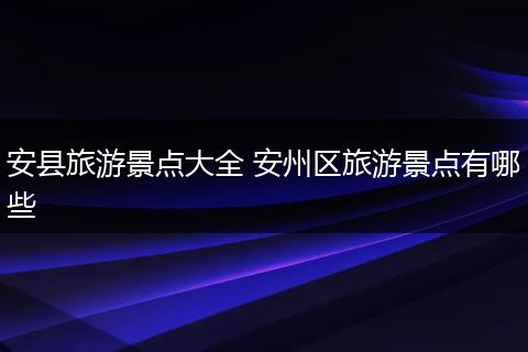 安县旅游景点大全 安州区旅游景点有哪些