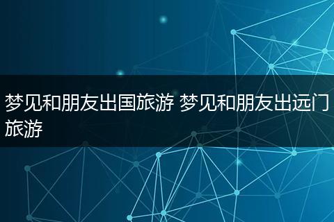 梦见和朋友出国旅游 梦见和朋友出远门旅游