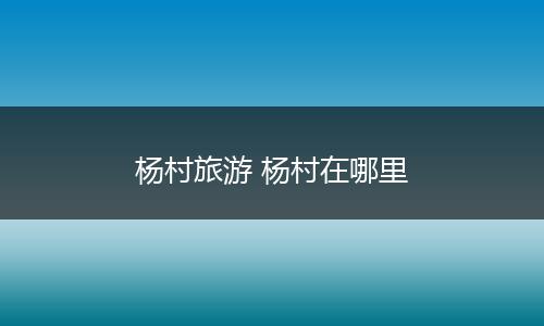 杨村旅游 杨村在哪里