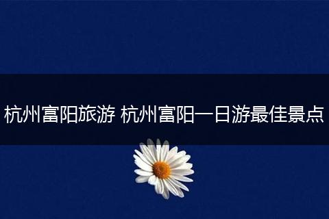 杭州富阳旅游 杭州富阳一日游最佳景点