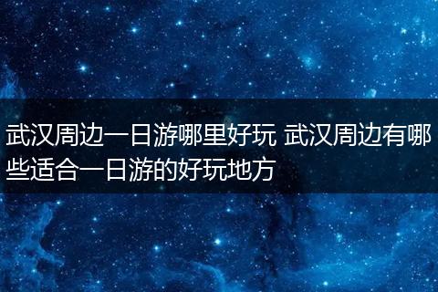 武汉周边一日游哪里好玩 武汉周边有哪些适合一日游的好玩地方