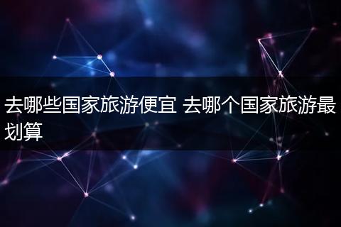 去哪些国家旅游便宜 去哪个国家旅游最划算