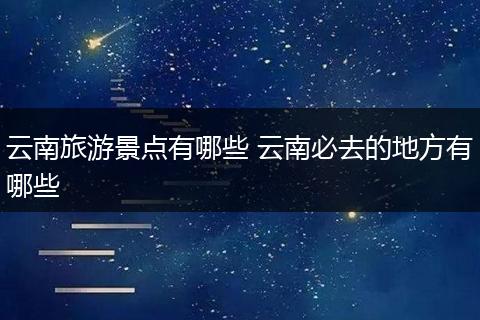 云南旅游景点有哪些 云南必去的地方有哪些