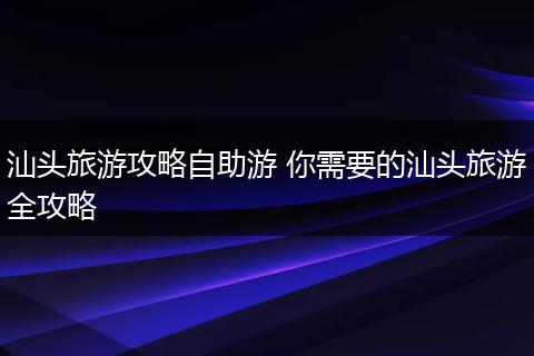 汕头旅游攻略自助游 你需要的汕头旅游全攻略