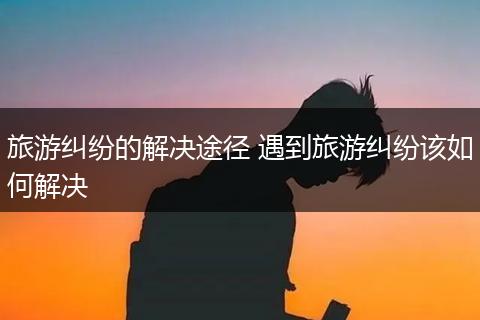 旅游纠纷的解决途径 遇到旅游纠纷该如何解决