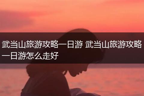 武当山旅游攻略一日游 武当山旅游攻略一日游怎么走好