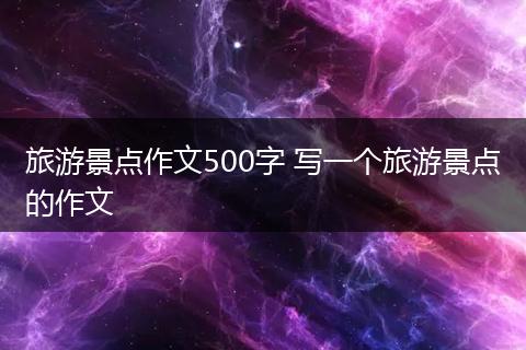 旅游景点作文500字 写一个旅游景点的作文