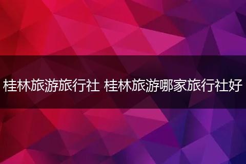 桂林旅游旅行社 桂林旅游哪家旅行社好