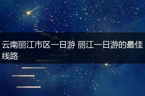 云南丽江市区一日游 丽江一日游的最佳线路