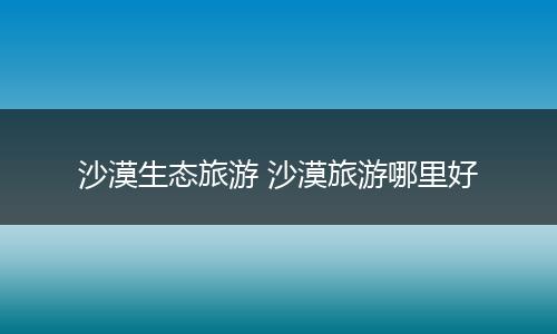 沙漠生态旅游 沙漠旅游哪里好