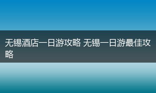 无锡酒店一日游攻略 无锡一日游最佳攻略