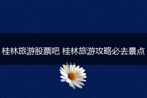 桂林旅游股票吧 桂林旅游攻略必去景点