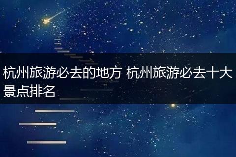 杭州旅游必去的地方 杭州旅游必去十大景点排名