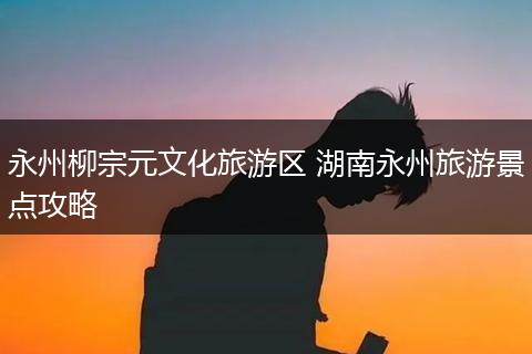 永州柳宗元文化旅游区 湖南永州旅游景点攻略