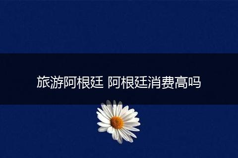 旅游阿根廷 阿根廷消费高吗