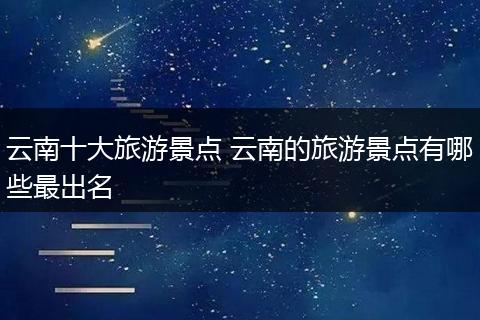 云南十大旅游景点 云南的旅游景点有哪些最出名
