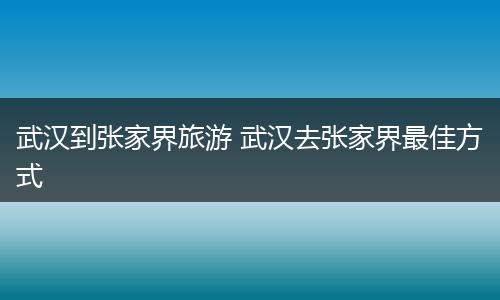 武汉到张家界旅游 武汉去张家界最佳方式