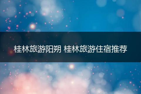 桂林旅游阳朔 桂林旅游住宿推荐