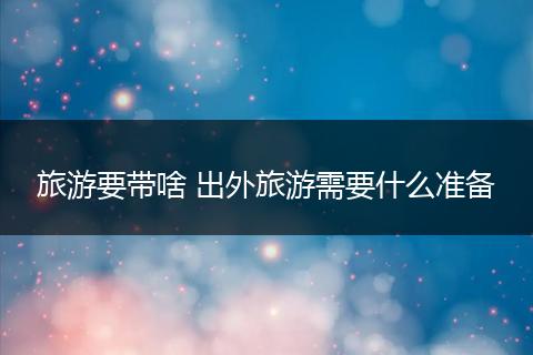 旅游要带啥 出外旅游需要什么准备