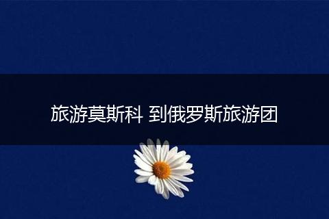 旅游莫斯科 到俄罗斯旅游团