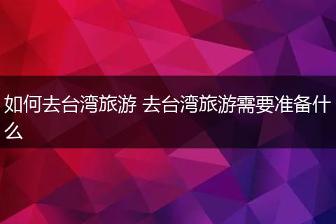 如何去台湾旅游 去台湾旅游需要准备什么