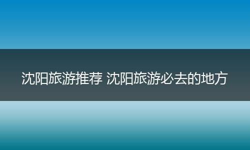 沈阳旅游推荐 沈阳旅游必去的地方
