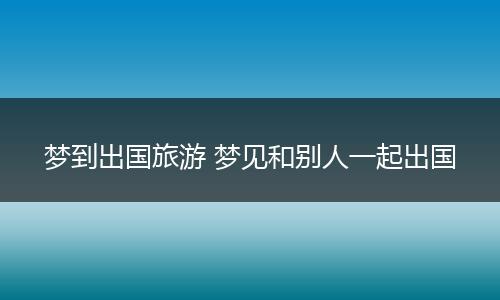 梦到出国旅游 梦见和别人一起出国