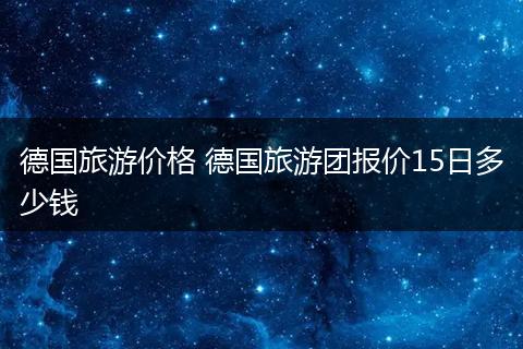 德国旅游价格 德国旅游团报价15日多少钱