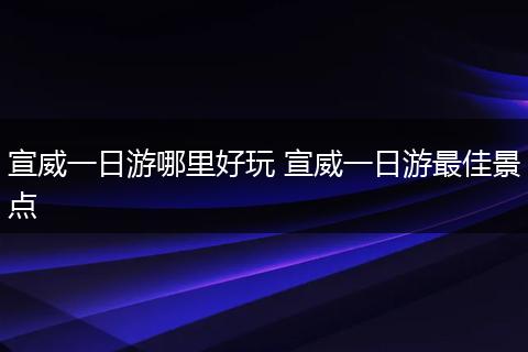 宣威一日游哪里好玩 宣威一日游最佳景点