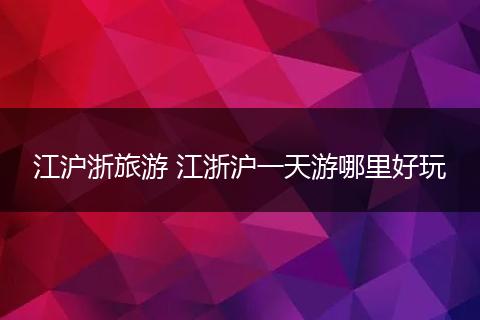 江沪浙旅游 江浙沪一天游哪里好玩